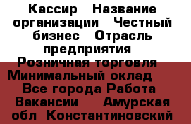 Кассир › Название организации ­ Честный бизнес › Отрасль предприятия ­ Розничная торговля › Минимальный оклад ­ 1 - Все города Работа » Вакансии   . Амурская обл.,Константиновский р-н